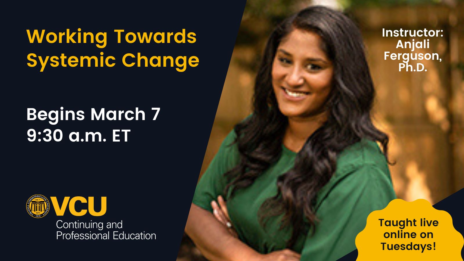 Image with text 'Working Towards Systemic Change, Begins March Seventh, 9-30 A-M Eastern Time, Taught live online on Tuesdays!' with photo of instructor Anjali Ferguson, P-H-D and the V-C-U Continuing and Professional Education logo